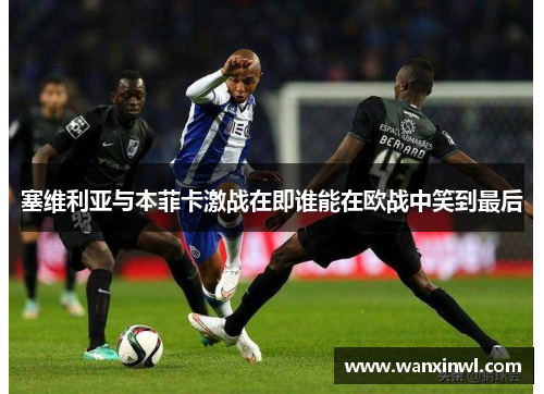 塞维利亚与本菲卡激战在即谁能在欧战中笑到最后